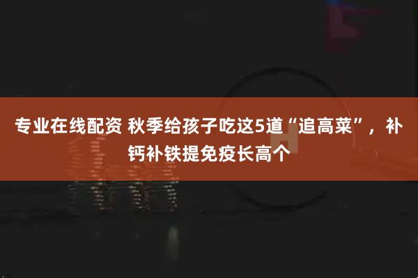 专业在线配资 秋季给孩子吃这5道“追高菜”，补钙补铁提免疫长高个