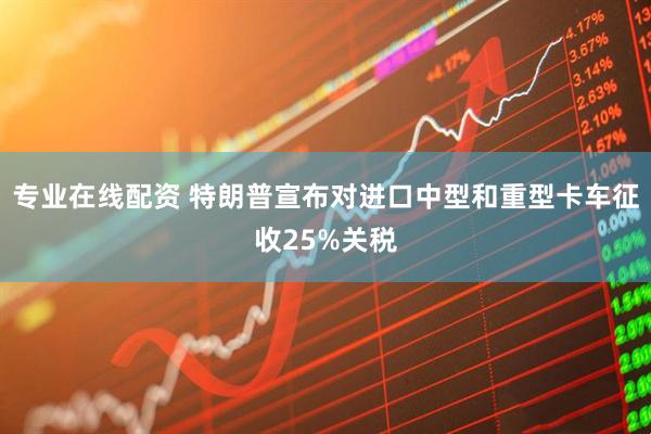 专业在线配资 特朗普宣布对进口中型和重型卡车征收25%关税