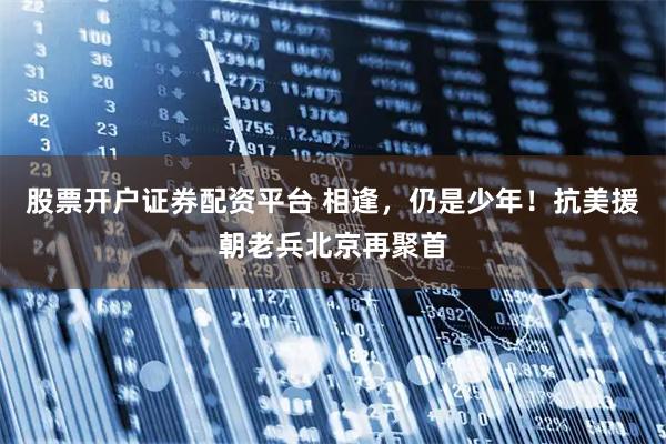 股票开户证券配资平台 相逢，仍是少年！抗美援朝老兵北京再聚首