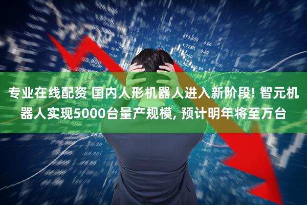 专业在线配资 国内人形机器人进入新阶段! 智元机器人实现5000台量产规模, 预计明年将至万台