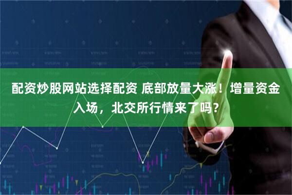 配资炒股网站选择配资 底部放量大涨！增量资金入场，北交所行情来了吗？