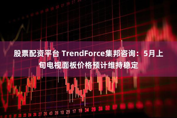 股票配资平台 TrendForce集邦咨询：5月上旬电视面板价格预计维持稳定