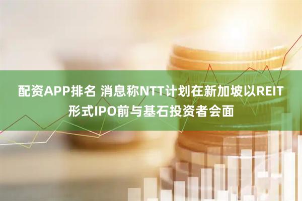 配资APP排名 消息称NTT计划在新加坡以REIT形式IPO前与基石投资者会面