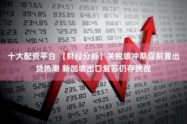 十大配资平台 【财经分析】关税缓冲期促前置出货热潮 新加坡出口复苏仍存挑战