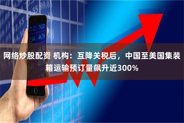 网络炒股配资 机构：互降关税后，中国至美国集装箱运输预订量飙升近300%