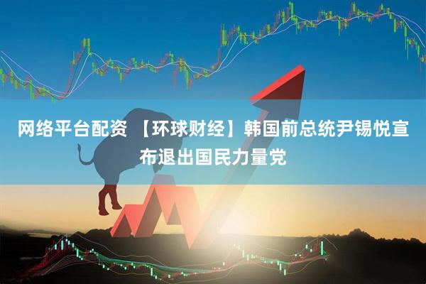 网络平台配资 【环球财经】韩国前总统尹锡悦宣布退出国民力量党