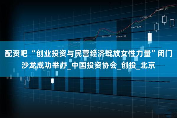 配资吧 “创业投资与民营经济绽放女性力量”闭门沙龙成功举办_中国投资协会_创投_北京
