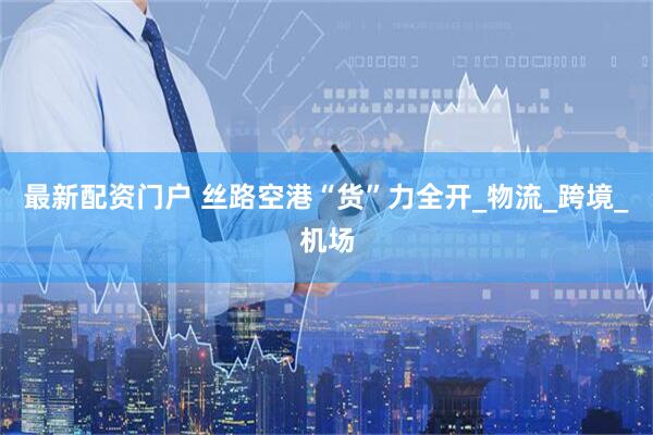 最新配资门户 丝路空港“货”力全开_物流_跨境_机场