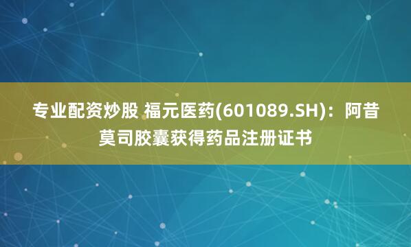 专业配资炒股 福元医药(601089.SH)：阿昔莫司胶囊获得药品注册证书