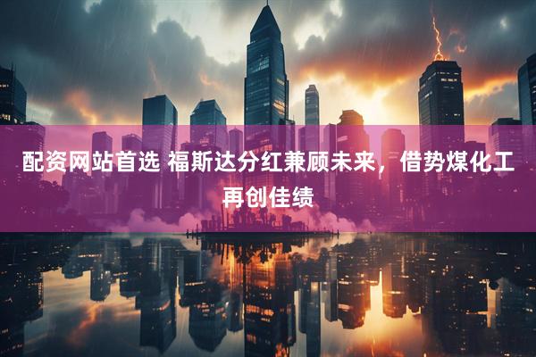 配资网站首选 福斯达分红兼顾未来，借势煤化工再创佳绩