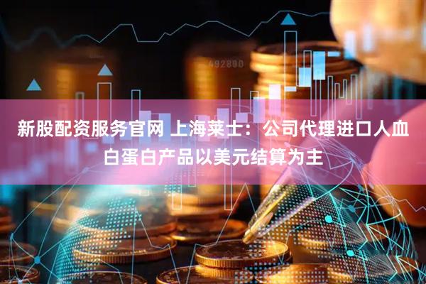 新股配资服务官网 上海莱士：公司代理进口人血白蛋白产品以美元结算为主